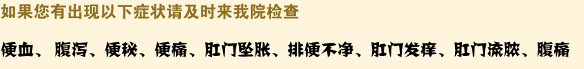 如果您有出现以下症状请及时来我院检查,便血、 腹泻、便秘、便痛、肛门坠胀、排便不净、肛门发痒、肛门流脓、腹痛
